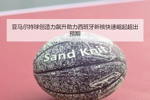 亚马尔持球创造力飙升助力西班牙新核快速崛起超出预期